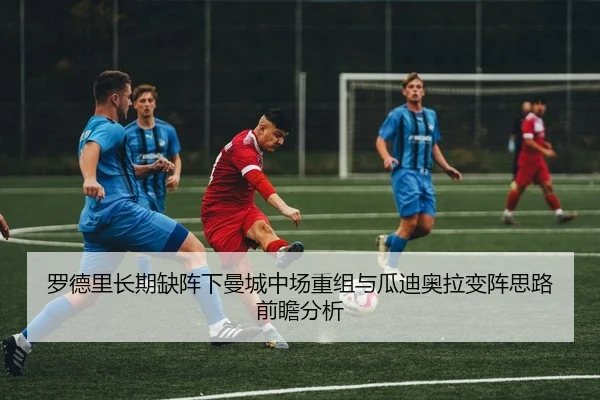 罗德里长期缺阵下曼城中场重组与瓜迪奥拉变阵思路前瞻分析