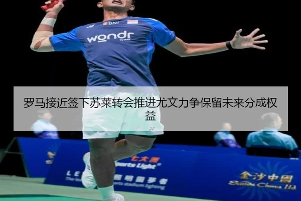 罗马接近签下苏莱转会推进尤文力争保留未来分成权益